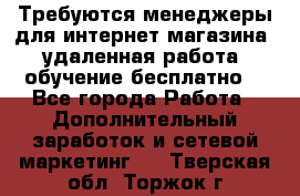 Требуются менеджеры для интернет магазина, удаленная работа, обучение бесплатно, - Все города Работа » Дополнительный заработок и сетевой маркетинг   . Тверская обл.,Торжок г.